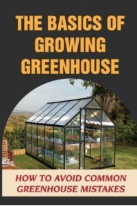 The Basics Of Growing Greenhouse How To Avoid Common Greenhouse Mistakes: Greenhouse Growing Plan