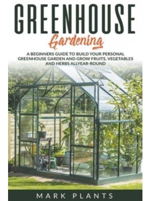 Greenhouse Gardening A Beginners Guide to Build Your Personal Greenhouse Garden and Grow Fruits, Vegetables and Herbs All-Year-Round