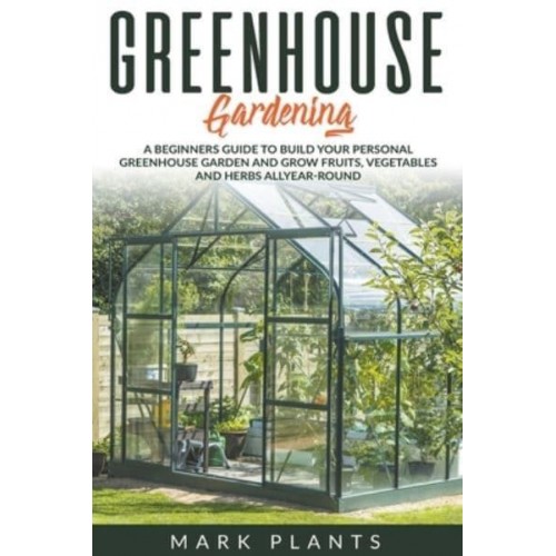 Greenhouse Gardening A Beginners Guide to Build Your Personal Greenhouse Garden and Grow Fruits, Vegetables and Herbs All-Year-Round