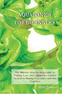 Aquaponics for Beginners The Ultimate Step-by-Step Guide to Building Your Own Aquaponics Garden System to Raising Vegetables and Fish Together