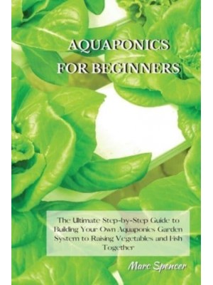 Aquaponics for Beginners The Ultimate Step-by-Step Guide to Building Your Own Aquaponics Garden System to Raising Vegetables and Fish Together