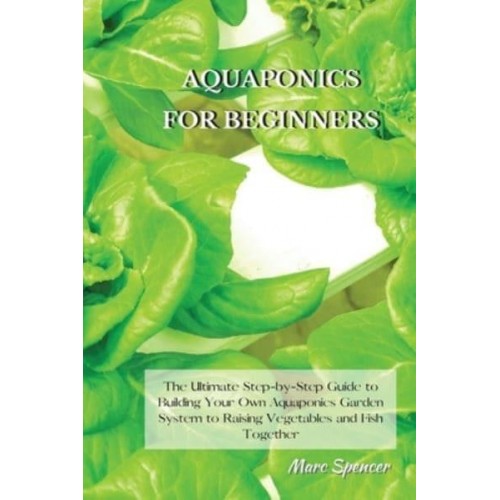 Aquaponics for Beginners The Ultimate Step-by-Step Guide to Building Your Own Aquaponics Garden System to Raising Vegetables and Fish Together