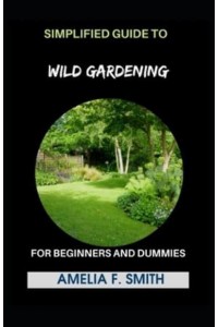Simplified Guide To Wild Gardening For Beginners And Dummies