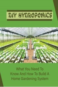 DIY Hydroponics What You Need To Know And How To Build A Home Gardening System: Diy Hydroponics