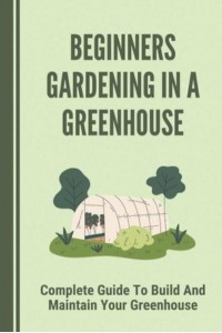 Beginners Gardening In A Greenhouse Complete Guide To Build And Maintain Your Greenhouse: Complete Guide To Maintaining Your Greenhouse