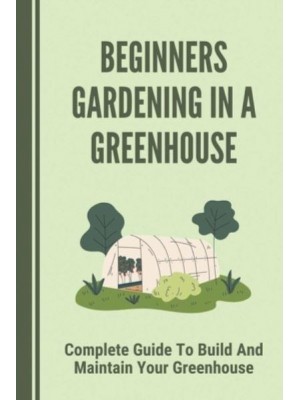 Beginners Gardening In A Greenhouse Complete Guide To Build And Maintain Your Greenhouse: Complete Guide To Maintaining Your Greenhouse
