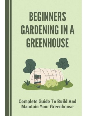 Beginners Gardening In A Greenhouse Complete Guide To Build And Maintain Your Greenhouse: Complete Guide To Maintaining Your Greenhouse