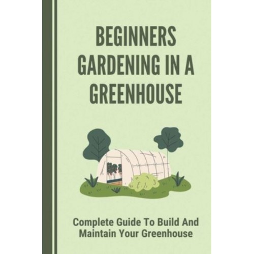 Beginners Gardening In A Greenhouse Complete Guide To Build And Maintain Your Greenhouse: Complete Guide To Maintaining Your Greenhouse