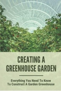 Creating A Greenhouse Garden Everything You Need To Know To Construct A Garden Greenhouse: Building Greenhouse For Garden