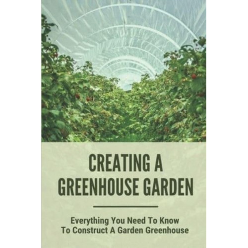 Creating A Greenhouse Garden Everything You Need To Know To Construct A Garden Greenhouse: Building Greenhouse For Garden