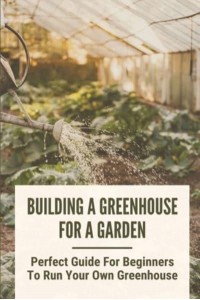 Building A Greenhouse For A Garden Perfect Guide For Beginners To Run Your Own Greenhouse: How To Build A Greenhouse In Detail
