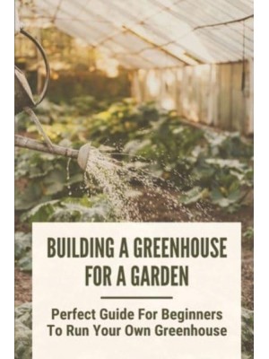 Building A Greenhouse For A Garden Perfect Guide For Beginners To Run Your Own Greenhouse: How To Build A Greenhouse In Detail