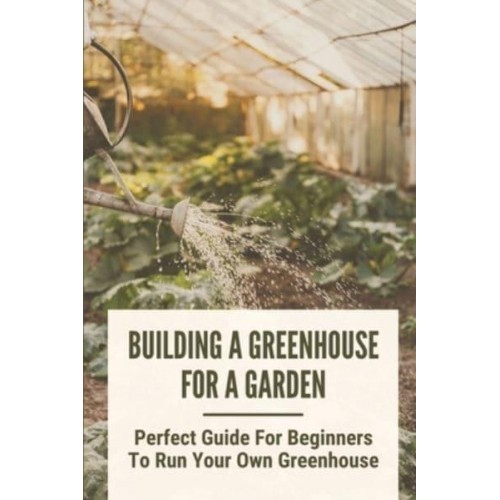Building A Greenhouse For A Garden Perfect Guide For Beginners To Run Your Own Greenhouse: How To Build A Greenhouse In Detail