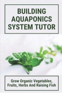 Building Aquaponics System Tutor Grow Organic Vegetables, Fruits, Herbs And Raising Fish: How To Set Up A Backyard Aquaponics System