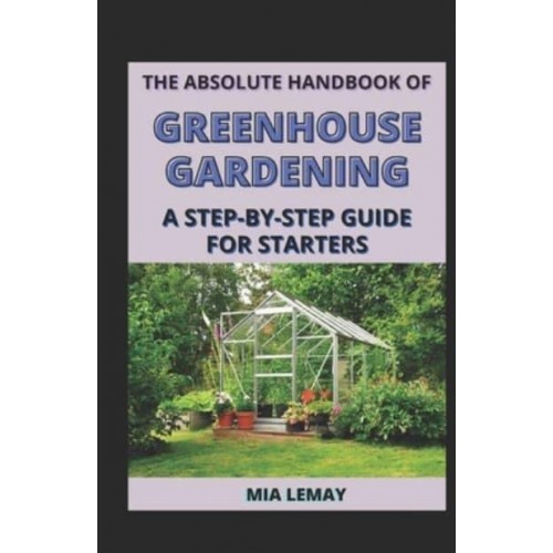 The Absolute Handbook Of Greenhouse Gardening: A Step-By-Step Guide For Starters