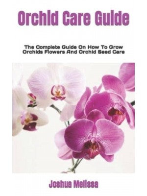 Orchid Care Guide : The Complete Guide On How To Grow Orchids Flowers And Orchid Seed Care