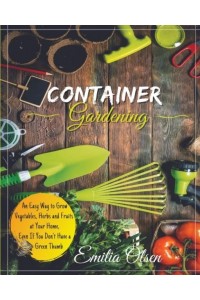 CONTAINER GARDENING: An Easy Way to Grow Vegetables, Herbs and Fruits at Your Home, Even If You Don't Have a Green Thumb