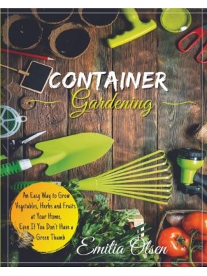 CONTAINER GARDENING: An Easy Way to Grow Vegetables, Herbs and Fruits at Your Home, Even If You Don't Have a Green Thumb