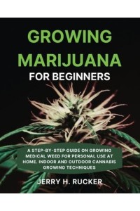 Growing Marijuana for Beginners: A Step-by-Step Guide on Growing Medical Weed for Personal Use at Home. Indoor and Outdoor Cannabis Growing Techniques