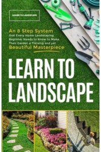 Learn to Landscape: An 8 Step System that Every Home Landscaping Beginner Needs to Know to Make Their Garden a Thriving and Yet Beautiful Masterpiece