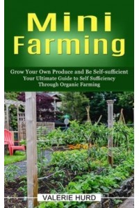 Mini Farming: Grow Your Own Produce and Be Self-sufficient (Your Ultimate Guide to Self Sufficiency Through Organic Farming)