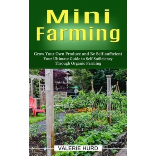 Mini Farming: Grow Your Own Produce and Be Self-sufficient (Your Ultimate Guide to Self Sufficiency Through Organic Farming)