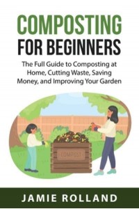 Composting For Beginners : The Full Guide to Composting at Home, Cutting Waste, Saving Money, and Improving Your Garden