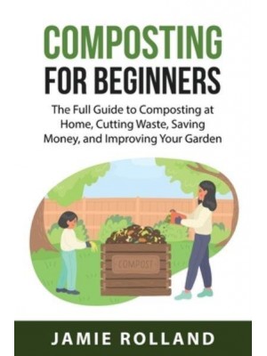 Composting For Beginners : The Full Guide to Composting at Home, Cutting Waste, Saving Money, and Improving Your Garden