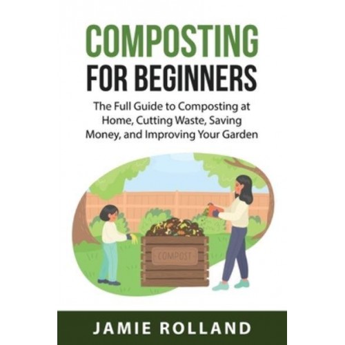 Composting For Beginners : The Full Guide to Composting at Home, Cutting Waste, Saving Money, and Improving Your Garden