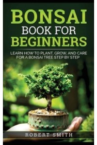 Bonsai Book for Beginners: Learn How to Plant, Grow, and Care for a Bonsai Tree Step by Step