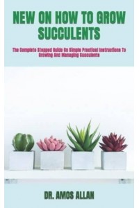 NEW ON HOW TO GROW SUCCULENTS : The Complete Stepped Guide On Simple Practical Instructions To Growing And Managing Succulents