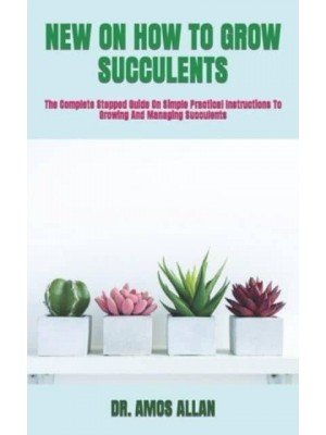 NEW ON HOW TO GROW SUCCULENTS : The Complete Stepped Guide On Simple Practical Instructions To Growing And Managing Succulents