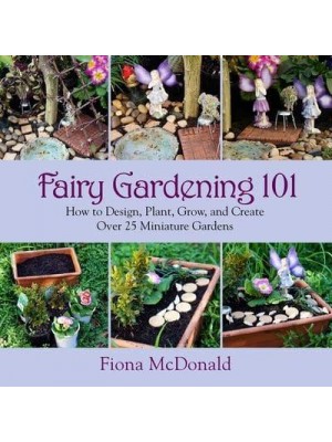 Fairy Gardening 101 How to Design, Plant, Grow, and Create Over 25 Miniature Gardens