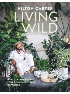 Living Wild How to Plant Style Your Home and Cultivate Happiness