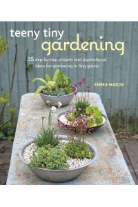 Teeny Tiny Gardening 35 Step-by-Step Projects and Inspirational Ideas for Gardening in Tiny Spaces