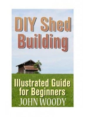 DIY Shed Building Illustrated Guide for Beginners: (DIY Sheds, Shed Plans)