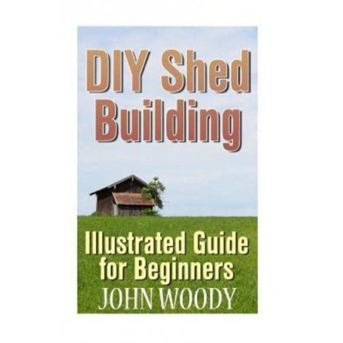 DIY Shed Building Illustrated Guide for Beginners: (DIY Sheds, Shed Plans)