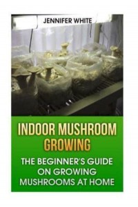 Indoor Mushroom Growing The Beginner's Guide on Growing Mushrooms at Home: (Growing Mushrooms, Mushroom Gardening)