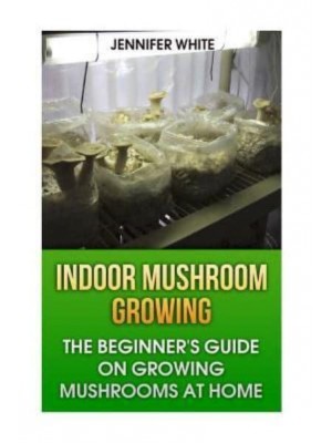 Indoor Mushroom Growing The Beginner's Guide on Growing Mushrooms at Home: (Growing Mushrooms, Mushroom Gardening)