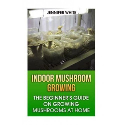 Indoor Mushroom Growing The Beginner's Guide on Growing Mushrooms at Home: (Growing Mushrooms, Mushroom Gardening)