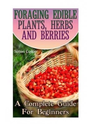 Foraging Edible Plants, Herbs and Berries A Complete Guide for Beginners: (Backyard Foraging, Foraging Plants)