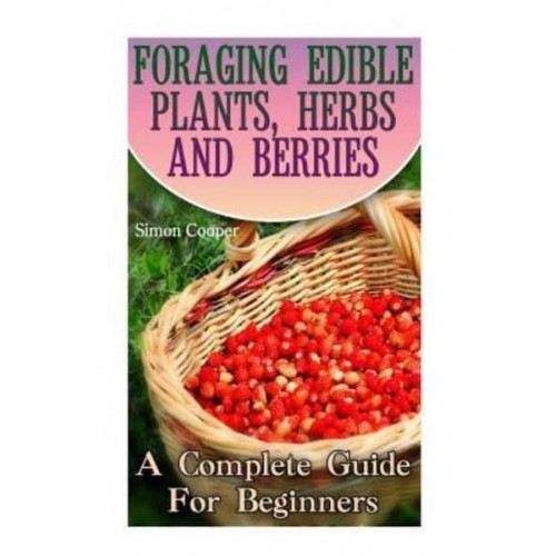 Foraging Edible Plants, Herbs and Berries A Complete Guide for Beginners: (Backyard Foraging, Foraging Plants)