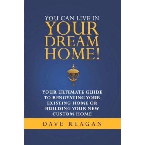 You Can Live In Your Dream Home!: Your Ultimate Guide To Renovating Your Existing Home or Building Your New Custom Home