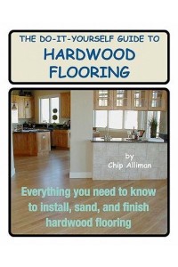 The Do-It-Yourself Guide to Hardwood Flooring Everything You Need to Know to Install, Sand, and Finish Hardwood Flooring