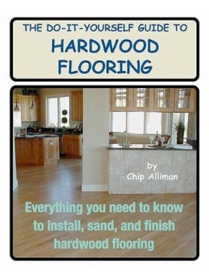 The Do-It-Yourself Guide to Hardwood Flooring Everything You Need to Know to Install, Sand, and Finish Hardwood Flooring