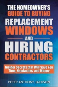 The Homeowner's Guide to Buying Replacement Windows and Hiring Contractors Insider Secrets That Will Save You Time, Headaches, and Money