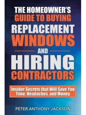 The Homeowner's Guide to Buying Replacement Windows and Hiring Contractors Insider Secrets That Will Save You Time, Headaches, and Money