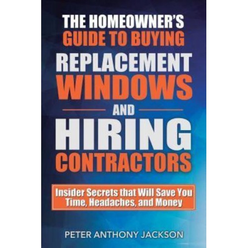 The Homeowner's Guide to Buying Replacement Windows and Hiring Contractors Insider Secrets That Will Save You Time, Headaches, and Money