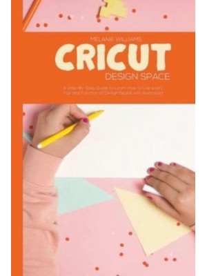 Cricut Design Space: A step-By-Step Guide to Learn How to Use Every Tool and Function of Design Space with Illustration