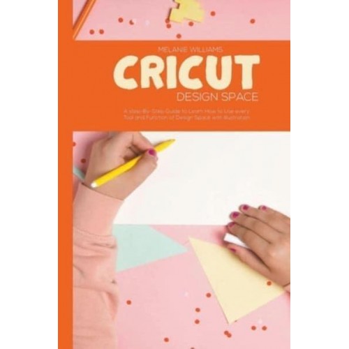 Cricut Design Space: A step-By-Step Guide to Learn How to Use Every Tool and Function of Design Space with Illustration